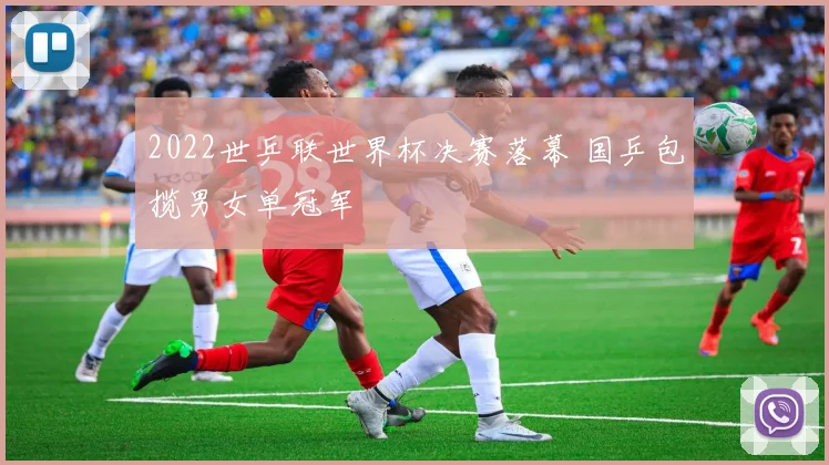 2022世乒联世界杯决赛落幕 国乒包揽男女单冠军