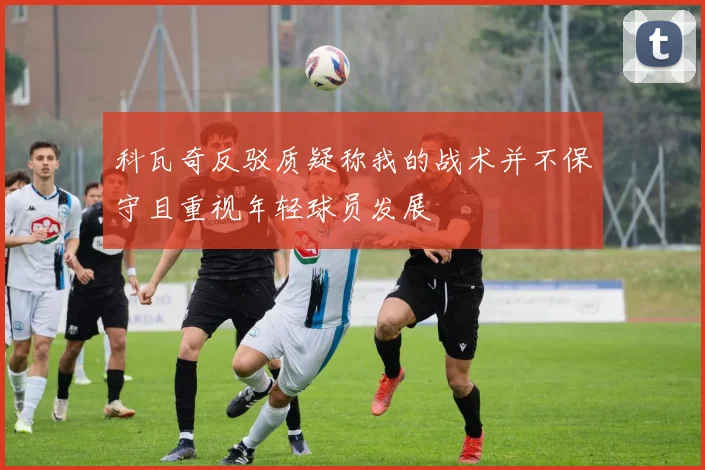 科瓦奇反驳质疑称我的战术并不保守且重视年轻球员发展