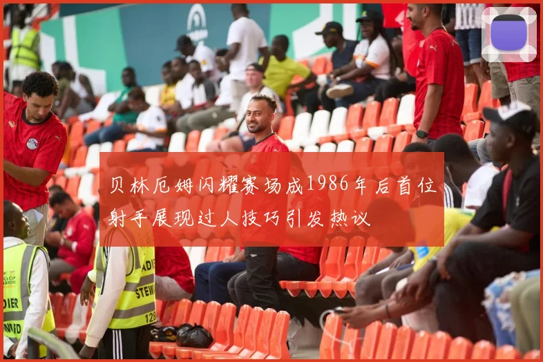 贝林厄姆闪耀赛场成1986年后首位射手展现过人技巧引发热议